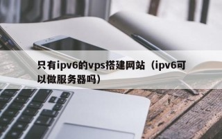 海东只有ipv6的vps搭建网站（ipv6可以做服务器吗）